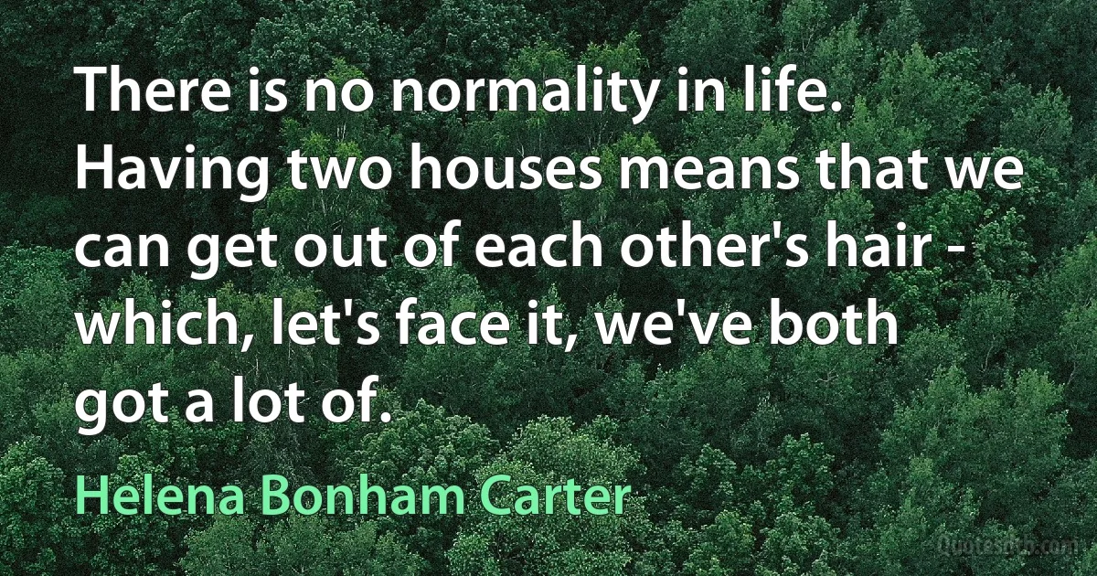 There is no normality in life. Having two houses means that we can get out of each other's hair - which, let's face it, we've both got a lot of. (Helena Bonham Carter)