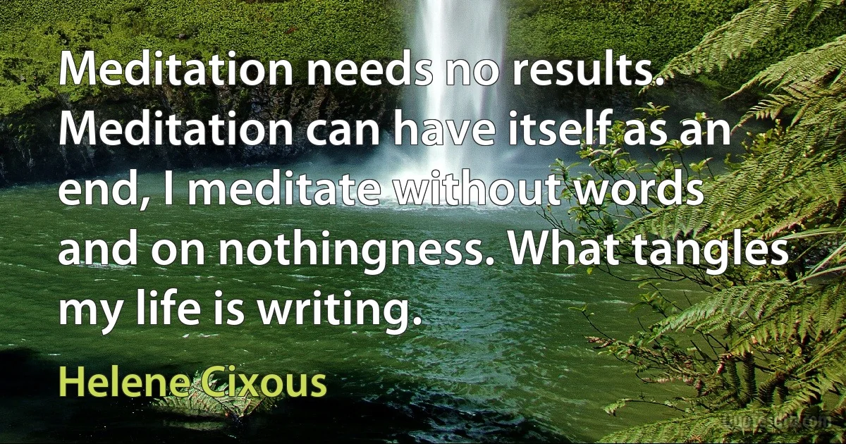 Meditation needs no results. Meditation can have itself as an end, I meditate without words and on nothingness. What tangles my life is writing. (Helene Cixous)