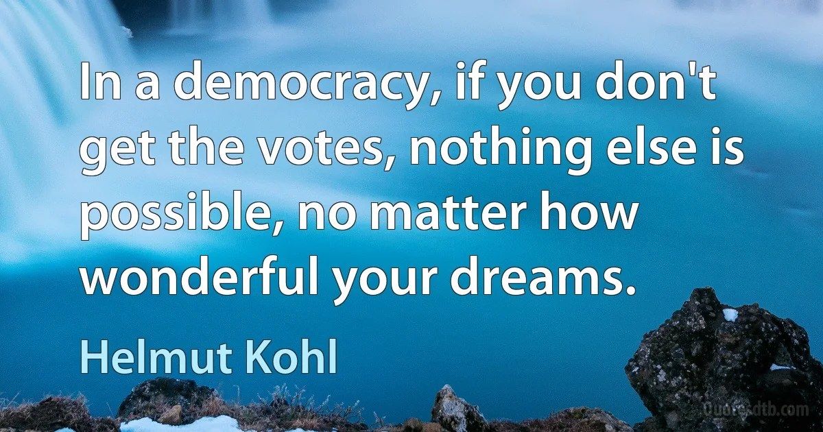 In a democracy, if you don't get the votes, nothing else is possible, no matter how wonderful your dreams. (Helmut Kohl)