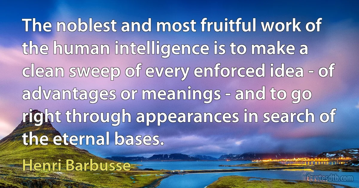 The noblest and most fruitful work of the human intelligence is to make a clean sweep of every enforced idea - of advantages or meanings - and to go right through appearances in search of the eternal bases. (Henri Barbusse)