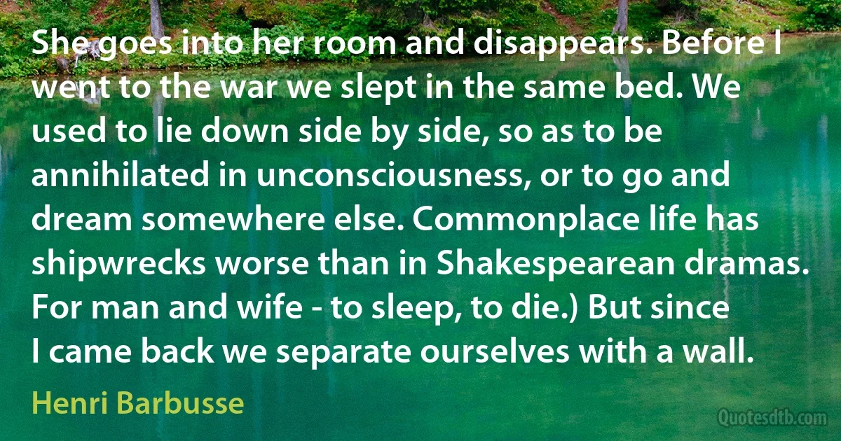 She goes into her room and disappears. Before I went to the war we slept in the same bed. We used to lie down side by side, so as to be annihilated in unconsciousness, or to go and dream somewhere else. Commonplace life has shipwrecks worse than in Shakespearean dramas. For man and wife - to sleep, to die.) But since I came back we separate ourselves with a wall. (Henri Barbusse)