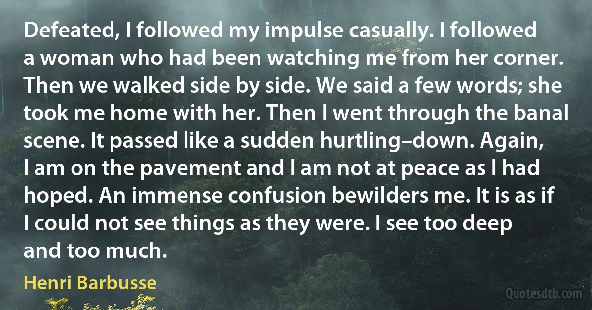 Defeated, I followed my impulse casually. I followed a woman who had been watching me from her corner. Then we walked side by side. We said a few words; she took me home with her. Then I went through the banal scene. It passed like a sudden hurtling–down. Again, I am on the pavement and I am not at peace as I had hoped. An immense confusion bewilders me. It is as if I could not see things as they were. I see too deep and too much. (Henri Barbusse)