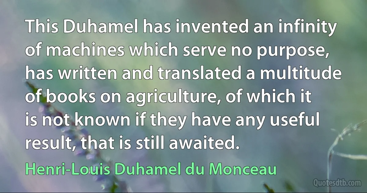 This Duhamel has invented an infinity of machines which serve no purpose, has written and translated a multitude of books on agriculture, of which it is not known if they have any useful result, that is still awaited. (Henri-Louis Duhamel du Monceau)