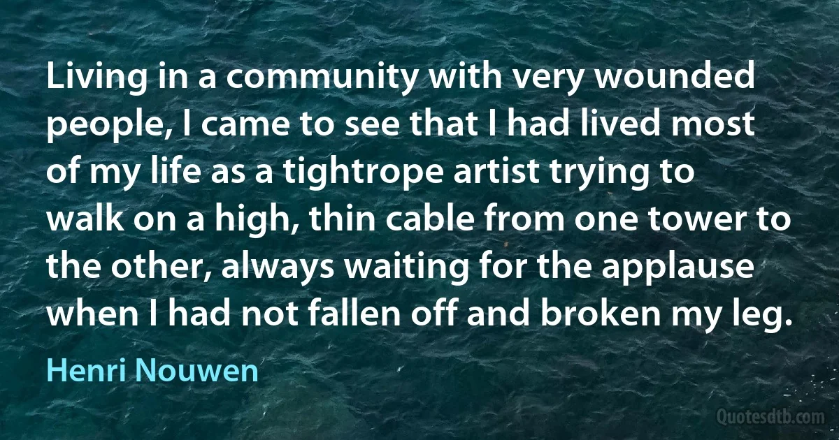 Living in a community with very wounded people, I came to see that I had lived most of my life as a tightrope artist trying to walk on a high, thin cable from one tower to the other, always waiting for the applause when I had not fallen off and broken my leg. (Henri Nouwen)