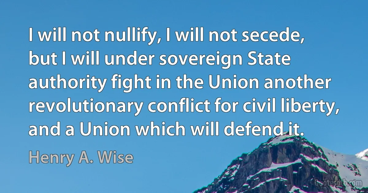 I will not nullify, I will not secede, but I will under sovereign State authority fight in the Union another revolutionary conflict for civil liberty, and a Union which will defend it. (Henry A. Wise)