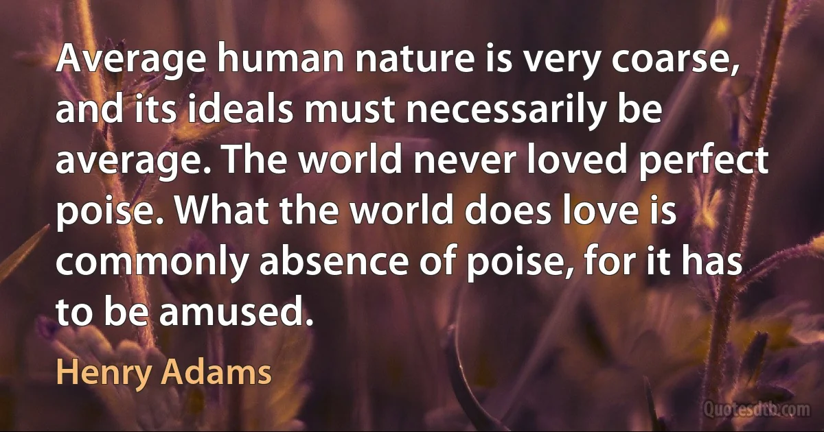 Average human nature is very coarse, and its ideals must necessarily be average. The world never loved perfect poise. What the world does love is commonly absence of poise, for it has to be amused. (Henry Adams)