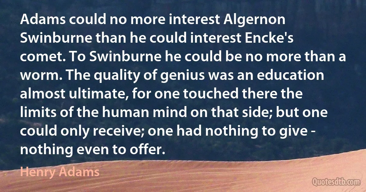 Adams could no more interest Algernon Swinburne than he could interest Encke's comet. To Swinburne he could be no more than a worm. The quality of genius was an education almost ultimate, for one touched there the limits of the human mind on that side; but one could only receive; one had nothing to give - nothing even to offer. (Henry Adams)