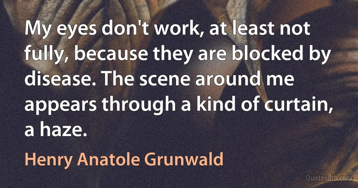 My eyes don't work, at least not fully, because they are blocked by disease. The scene around me appears through a kind of curtain, a haze. (Henry Anatole Grunwald)