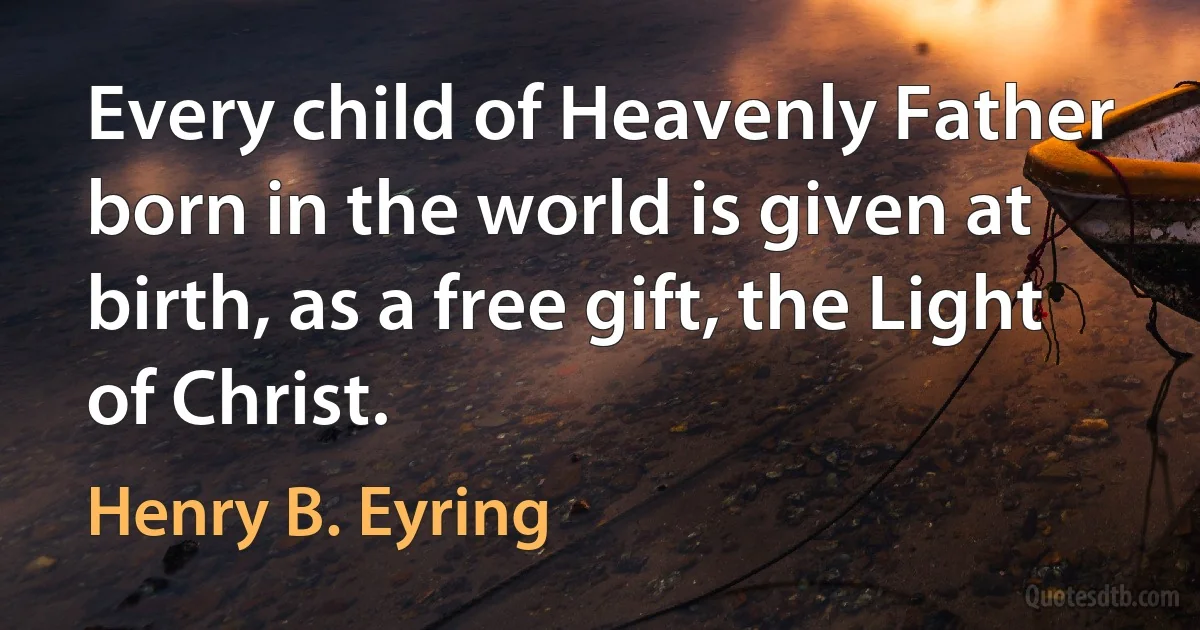 Every child of Heavenly Father born in the world is given at birth, as a free gift, the Light of Christ. (Henry B. Eyring)