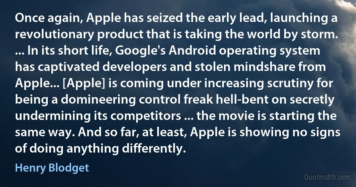 Once again, Apple has seized the early lead, launching a revolutionary product that is taking the world by storm. ... In its short life, Google's Android operating system has captivated developers and stolen mindshare from Apple... [Apple] is coming under increasing scrutiny for being a domineering control freak hell-bent on secretly undermining its competitors ... the movie is starting the same way. And so far, at least, Apple is showing no signs of doing anything differently. (Henry Blodget)