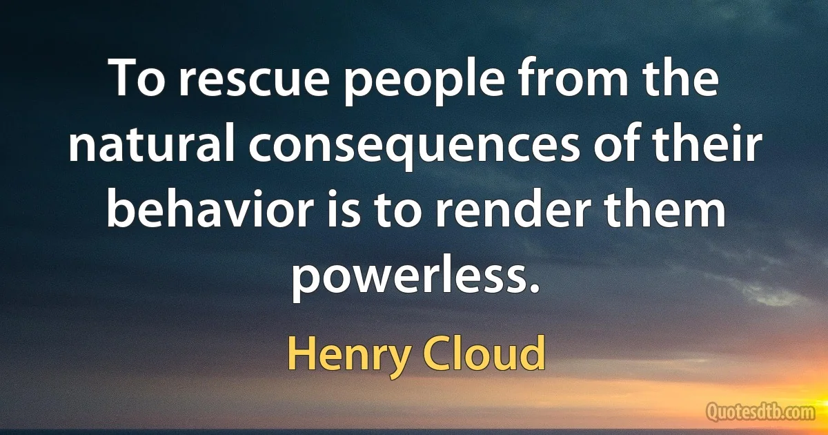 To rescue people from the natural consequences of their behavior is to render them powerless. (Henry Cloud)