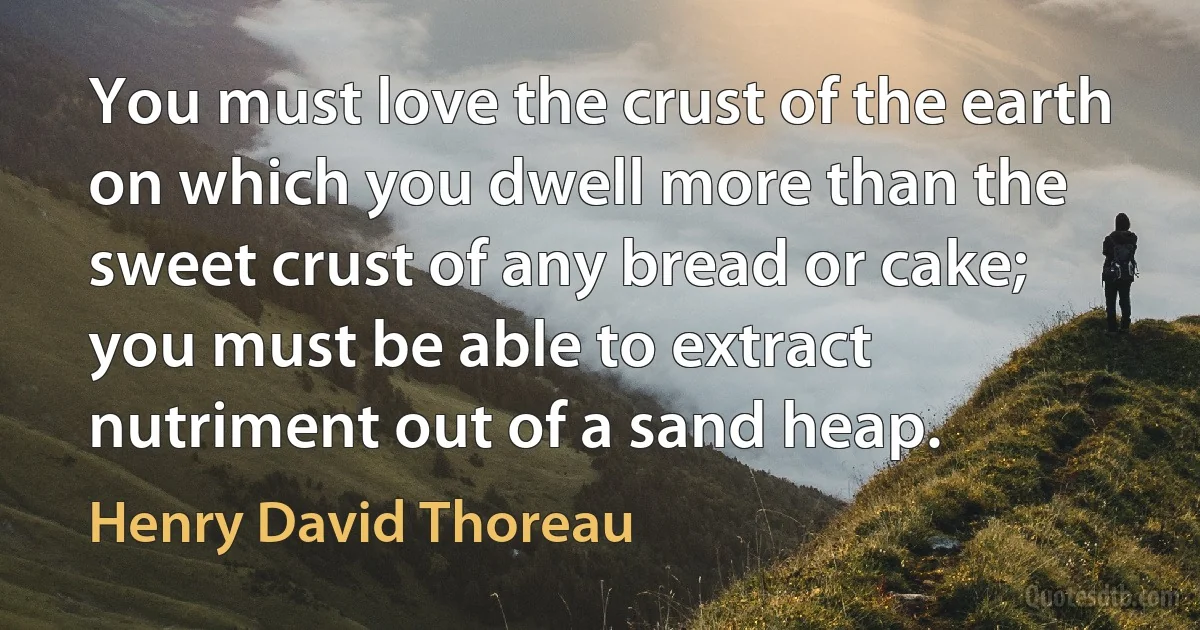 You must love the crust of the earth on which you dwell more than the sweet crust of any bread or cake; you must be able to extract nutriment out of a sand heap. (Henry David Thoreau)