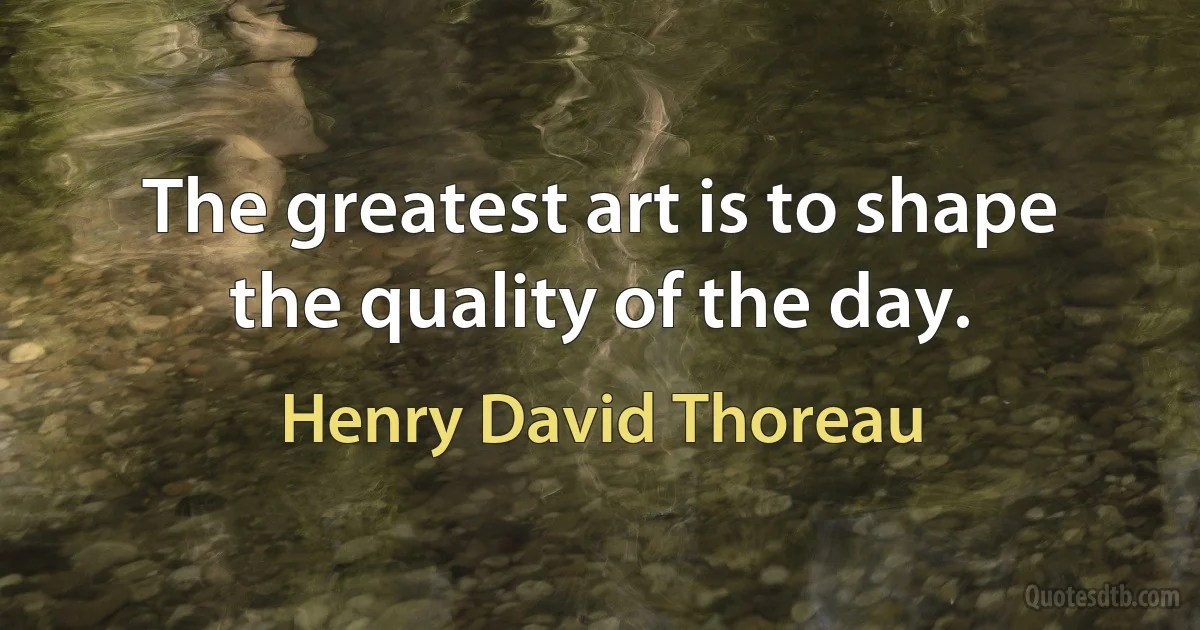 The greatest art is to shape the quality of the day. (Henry David Thoreau)