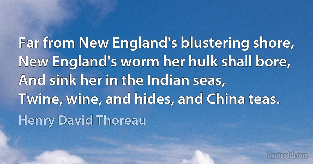 Far from New England's blustering shore,
New England's worm her hulk shall bore,
And sink her in the Indian seas,
Twine, wine, and hides, and China teas. (Henry David Thoreau)