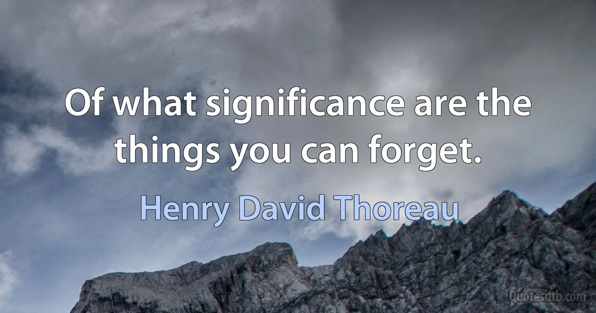 Of what significance are the things you can forget. (Henry David Thoreau)