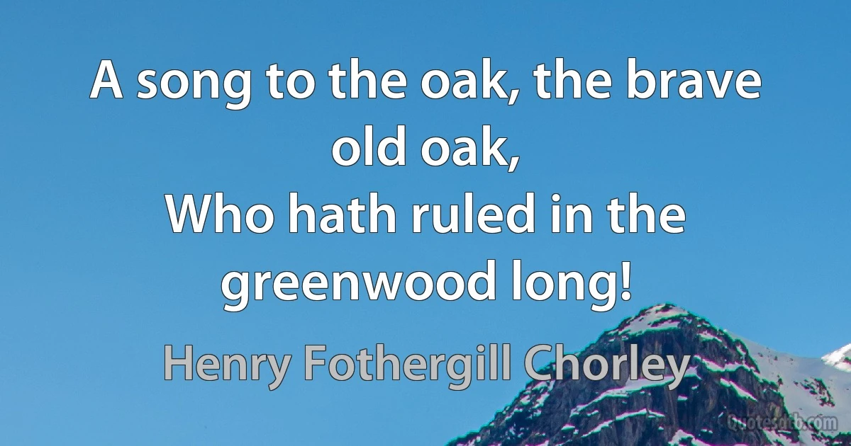 A song to the oak, the brave old oak,
Who hath ruled in the greenwood long! (Henry Fothergill Chorley)