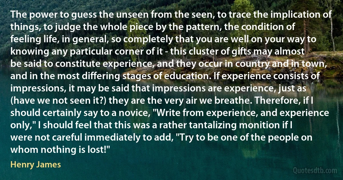 The power to guess the unseen from the seen, to trace the implication of things, to judge the whole piece by the pattern, the condition of feeling life, in general, so completely that you are well on your way to knowing any particular corner of it - this cluster of gifts may almost be said to constitute experience, and they occur in country and in town, and in the most differing stages of education. If experience consists of impressions, it may be said that impressions are experience, just as (have we not seen it?) they are the very air we breathe. Therefore, if I should certainly say to a novice, "Write from experience, and experience only," I should feel that this was a rather tantalizing monition if I were not careful immediately to add, "Try to be one of the people on whom nothing is lost!" (Henry James)