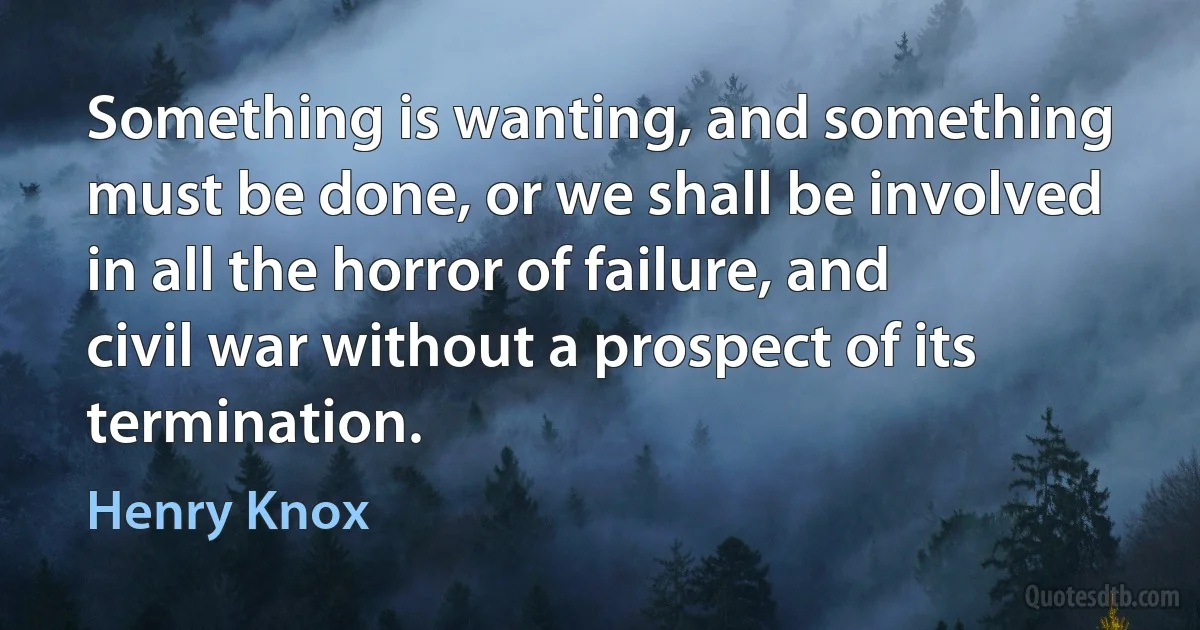 Something is wanting, and something must be done, or we shall be involved in all the horror of failure, and civil war without a prospect of its termination. (Henry Knox)