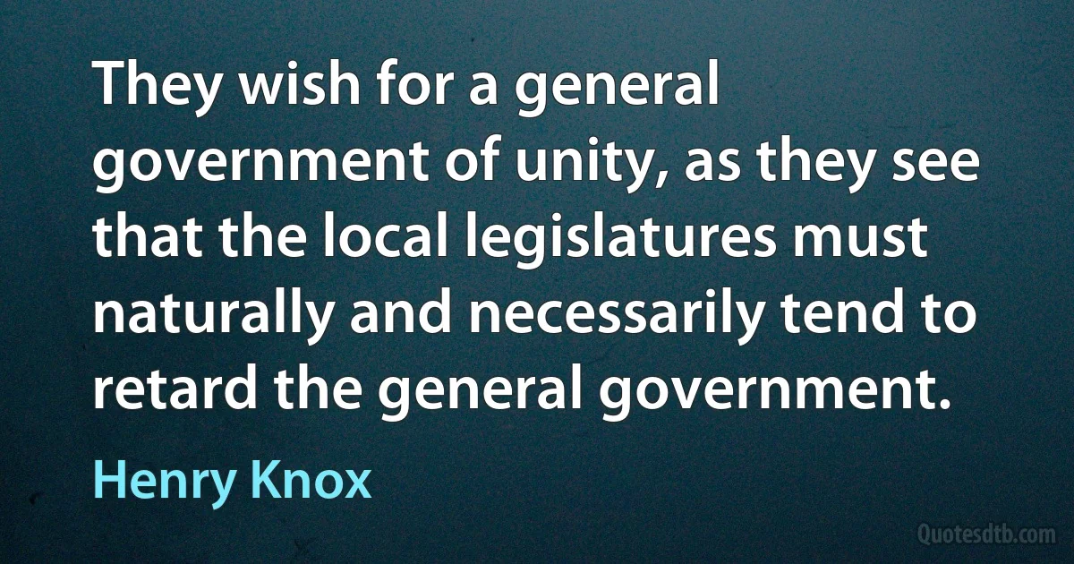 They wish for a general government of unity, as they see that the local legislatures must naturally and necessarily tend to retard the general government. (Henry Knox)