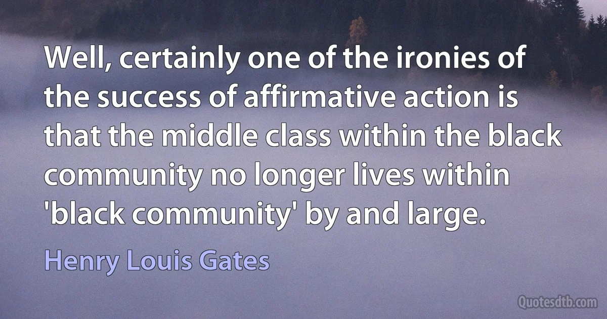 Well, certainly one of the ironies of the success of affirmative action is that the middle class within the black community no longer lives within 'black community' by and large. (Henry Louis Gates)