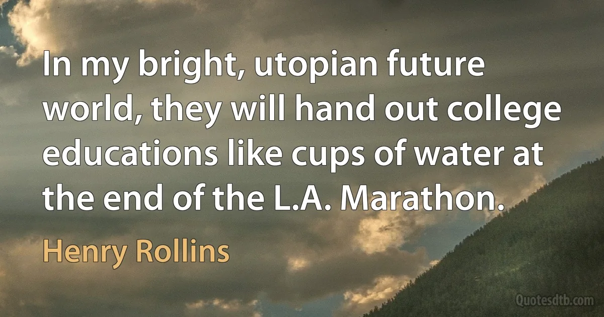 In my bright, utopian future world, they will hand out college educations like cups of water at the end of the L.A. Marathon. (Henry Rollins)