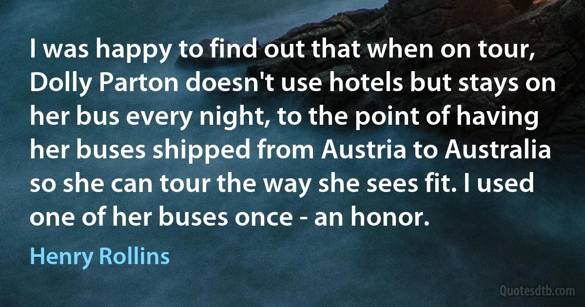 I was happy to find out that when on tour, Dolly Parton doesn't use hotels but stays on her bus every night, to the point of having her buses shipped from Austria to Australia so she can tour the way she sees fit. I used one of her buses once - an honor. (Henry Rollins)