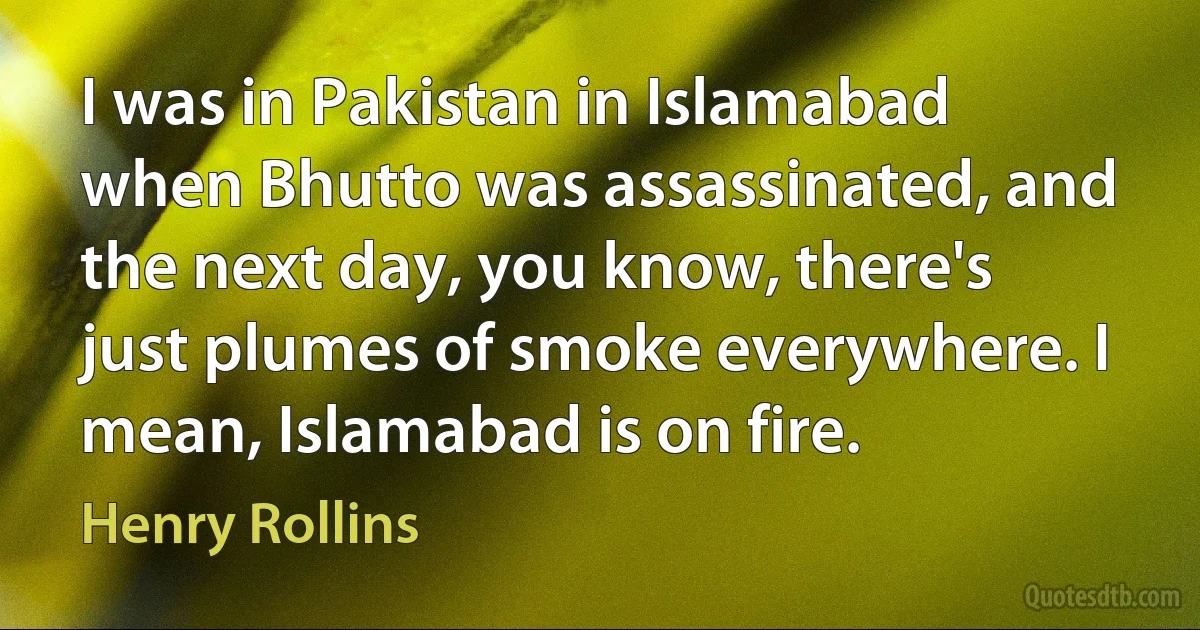 I was in Pakistan in Islamabad when Bhutto was assassinated, and the next day, you know, there's just plumes of smoke everywhere. I mean, Islamabad is on fire. (Henry Rollins)