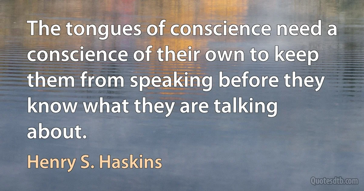 The tongues of conscience need a conscience of their own to keep them from speaking before they know what they are talking about. (Henry S. Haskins)