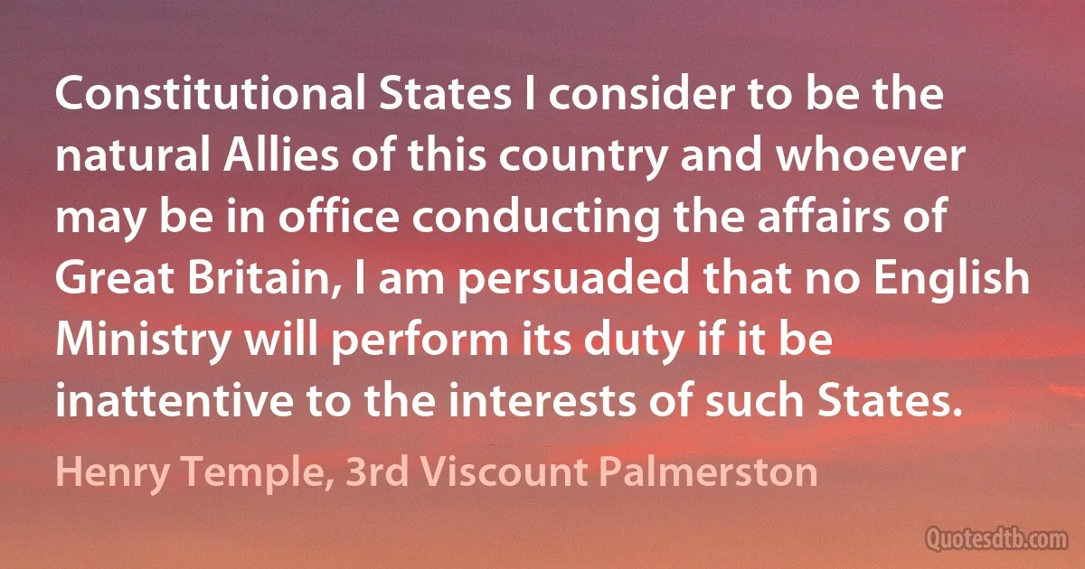 Constitutional States I consider to be the natural Allies of this country and whoever may be in office conducting the affairs of Great Britain, I am persuaded that no English Ministry will perform its duty if it be inattentive to the interests of such States. (Henry Temple, 3rd Viscount Palmerston)