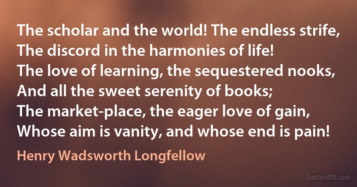 The scholar and the world! The endless strife,
The discord in the harmonies of life!
The love of learning, the sequestered nooks,
And all the sweet serenity of books;
The market-place, the eager love of gain,
Whose aim is vanity, and whose end is pain! (Henry Wadsworth Longfellow)