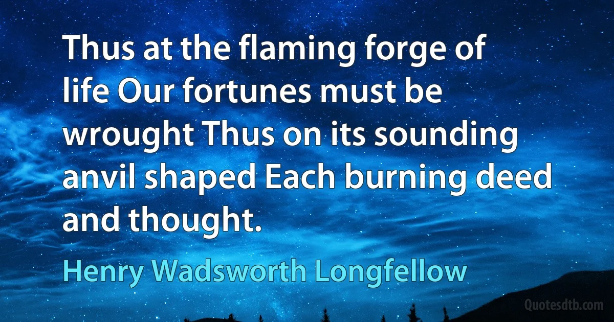 Thus at the flaming forge of life Our fortunes must be wrought Thus on its sounding anvil shaped Each burning deed and thought. (Henry Wadsworth Longfellow)