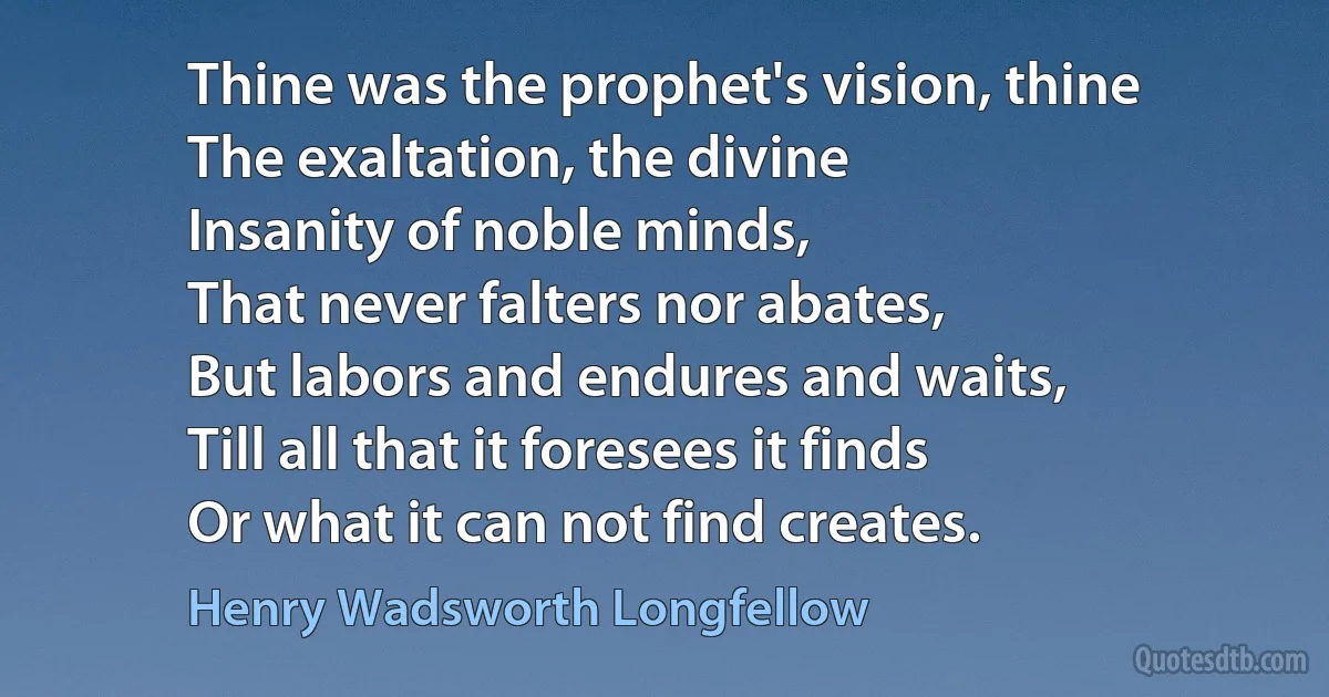 Thine was the prophet's vision, thine
The exaltation, the divine
Insanity of noble minds,
That never falters nor abates,
But labors and endures and waits,
Till all that it foresees it finds
Or what it can not find creates. (Henry Wadsworth Longfellow)