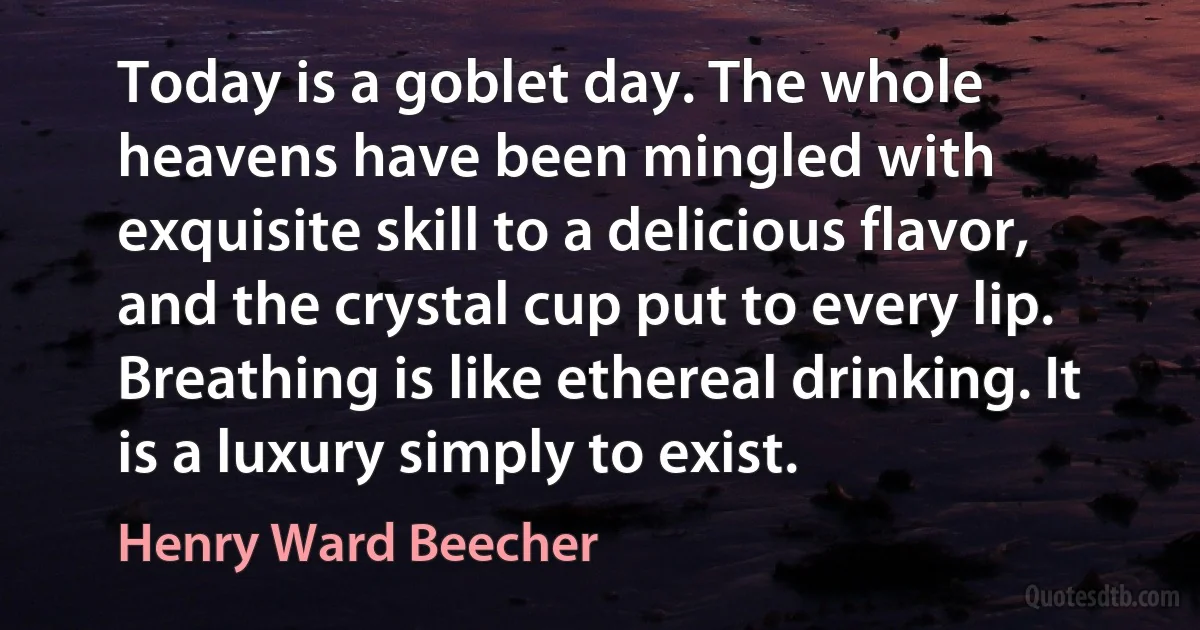 Today is a goblet day. The whole heavens have been mingled with exquisite skill to a delicious flavor, and the crystal cup put to every lip. Breathing is like ethereal drinking. It is a luxury simply to exist. (Henry Ward Beecher)