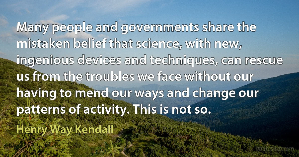 Many people and governments share the mistaken belief that science, with new, ingenious devices and techniques, can rescue us from the troubles we face without our having to mend our ways and change our patterns of activity. This is not so. (Henry Way Kendall)