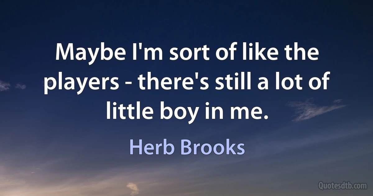 Maybe I'm sort of like the players - there's still a lot of little boy in me. (Herb Brooks)