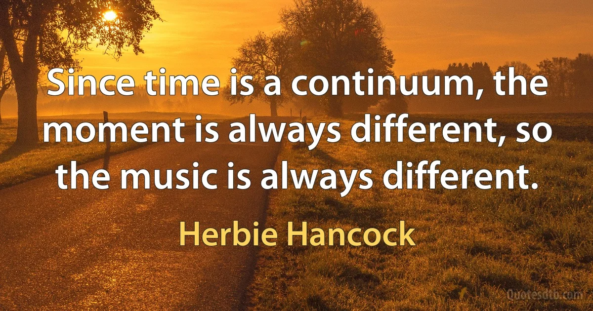 Since time is a continuum, the moment is always different, so the music is always different. (Herbie Hancock)