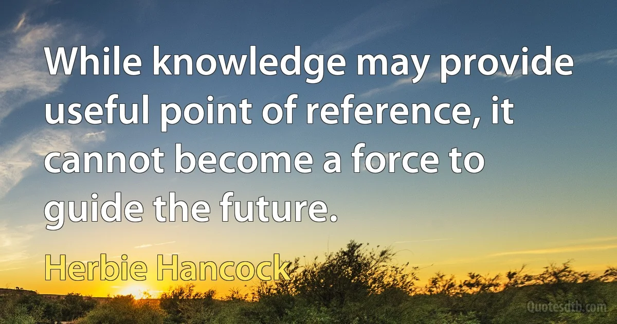 While knowledge may provide useful point of reference, it cannot become a force to guide the future. (Herbie Hancock)