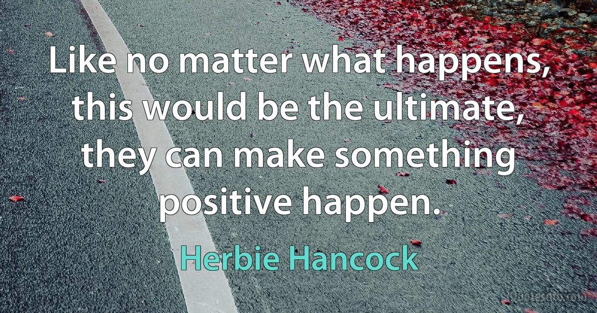 Like no matter what happens, this would be the ultimate, they can make something positive happen. (Herbie Hancock)