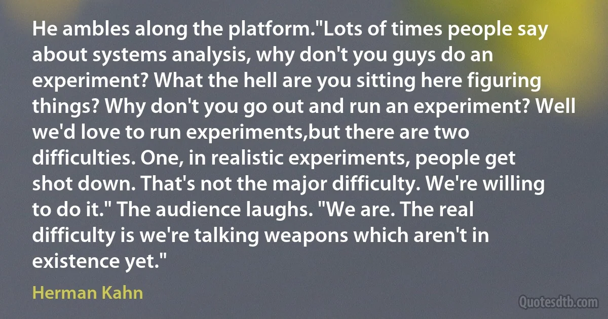 He ambles along the platform."Lots of times people say about systems analysis, why don't you guys do an experiment? What the hell are you sitting here figuring things? Why don't you go out and run an experiment? Well we'd love to run experiments,but there are two difficulties. One, in realistic experiments, people get shot down. That's not the major difficulty. We're willing to do it." The audience laughs. "We are. The real difficulty is we're talking weapons which aren't in existence yet." (Herman Kahn)