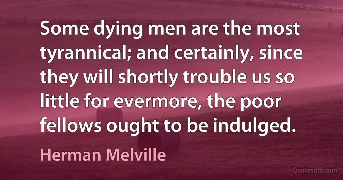 Some dying men are the most tyrannical; and certainly, since they will shortly trouble us so little for evermore, the poor fellows ought to be indulged. (Herman Melville)