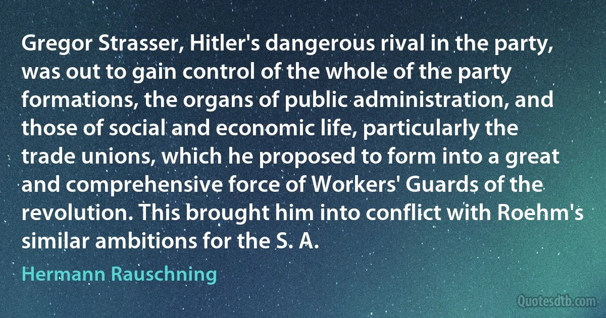 Gregor Strasser, Hitler's dangerous rival in the party, was out to gain control of the whole of the party formations, the organs of public administration, and those of social and economic life, particularly the trade unions, which he proposed to form into a great and comprehensive force of Workers' Guards of the revolution. This brought him into conflict with Roehm's similar ambitions for the S. A. (Hermann Rauschning)