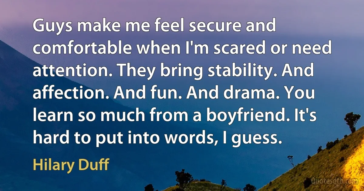 Guys make me feel secure and comfortable when I'm scared or need attention. They bring stability. And affection. And fun. And drama. You learn so much from a boyfriend. It's hard to put into words, I guess. (Hilary Duff)