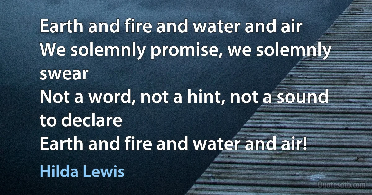 Earth and fire and water and air
We solemnly promise, we solemnly swear
Not a word, not a hint, not a sound to declare
Earth and fire and water and air! (Hilda Lewis)