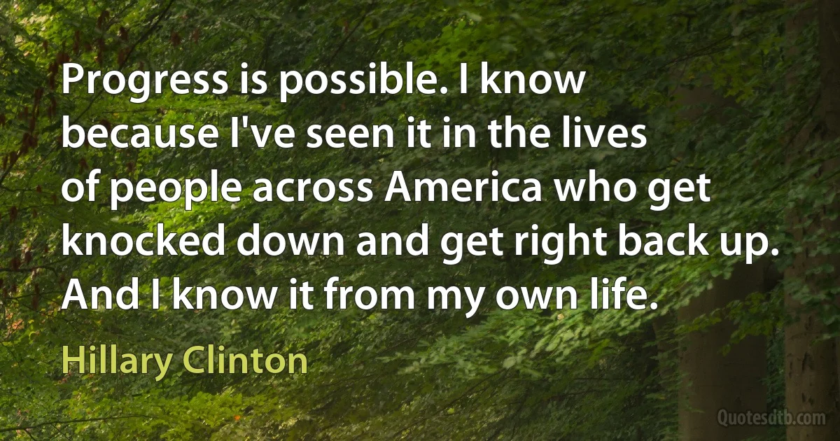 Progress is possible. I know because I've seen it in the lives of people across America who get knocked down and get right back up. And I know it from my own life. (Hillary Clinton)