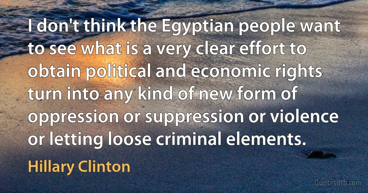 I don't think the Egyptian people want to see what is a very clear effort to obtain political and economic rights turn into any kind of new form of oppression or suppression or violence or letting loose criminal elements. (Hillary Clinton)