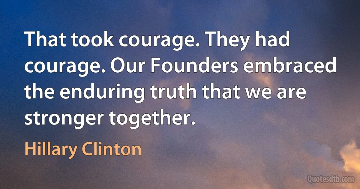 That took courage. They had courage. Our Founders embraced the enduring truth that we are stronger together. (Hillary Clinton)