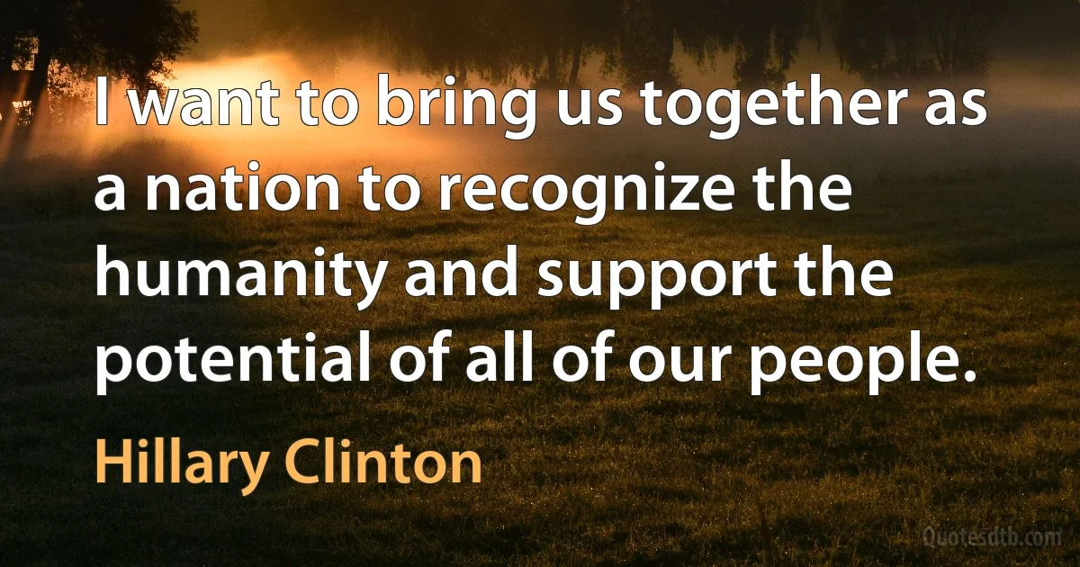 I want to bring us together as a nation to recognize the humanity and support the potential of all of our people. (Hillary Clinton)