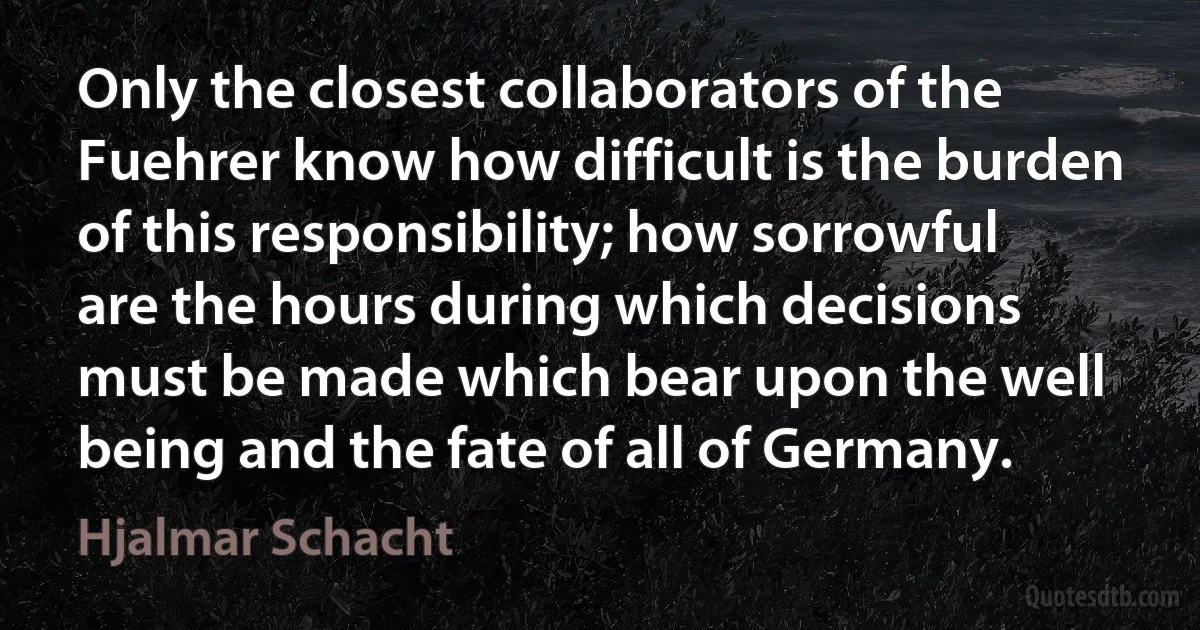 Only the closest collaborators of the Fuehrer know how difficult is the burden of this responsibility; how sorrowful are the hours during which decisions must be made which bear upon the well being and the fate of all of Germany. (Hjalmar Schacht)