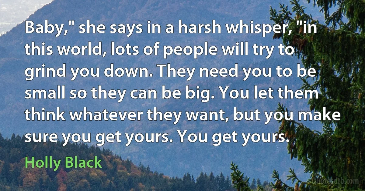 Baby," she says in a harsh whisper, "in this world, lots of people will try to grind you down. They need you to be small so they can be big. You let them think whatever they want, but you make sure you get yours. You get yours. (Holly Black)