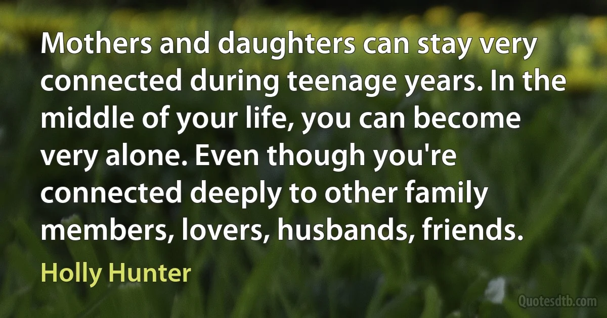 Mothers and daughters can stay very connected during teenage years. In the middle of your life, you can become very alone. Even though you're connected deeply to other family members, lovers, husbands, friends. (Holly Hunter)